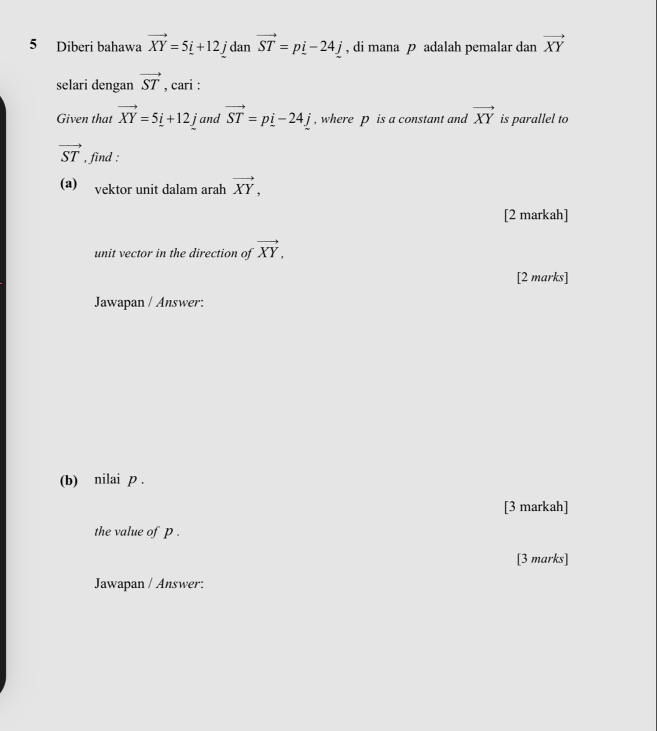 Diberi bahawa vector XY=5i+12. jdan vector ST=pi-24j , di mana p adalah pemalar dan vector XY
selari dengan vector ST , cari : 
Given that vector XY=5i+12j and vector ST=pi-24j , where p is a constant and vector XY is parallel to
vector ST , find : 
(a) vektor unit dalam arah vector XY, 
[2 markah] 
unit vector in the direction of vector XY, 
[2 marks] 
Jawapan / Answer: 
(b) nilai p. 
[3 markah] 
the value of p. 
[3 marks] 
Jawapan / Answer: