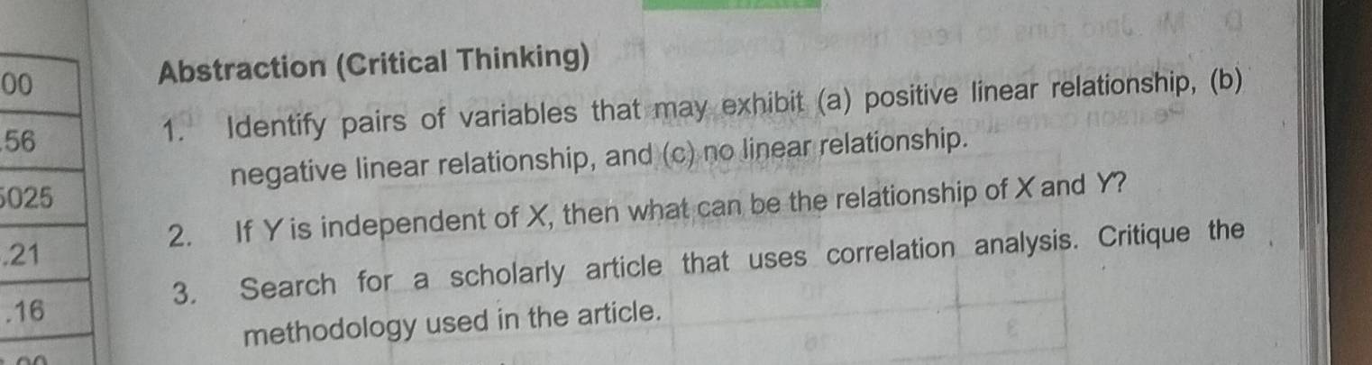 Abstraction (Critical Thinking) 
51. Identify pairs of variables that may exhibit (a) positive linear relationship, (b) 
negative linear relationship, and (c) no linear relationship. 
0 
2. If Y is independent of X, then what can be the relationship of X and Y? 
. 
. 3. Search for a scholarly article that uses correlation analysis. Critique the 
methodology used in the article.