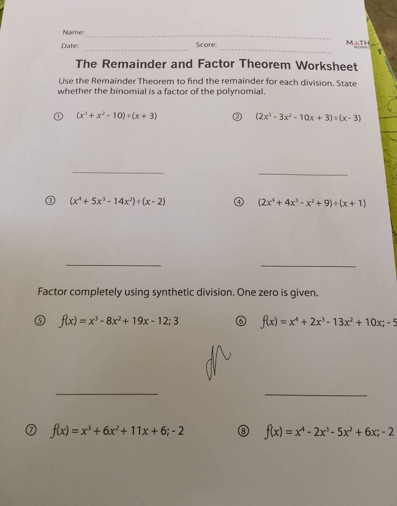 Name:_ 
__ 
Date: Score: 
MATH 
The Remainder and Factor Theorem Worksheet 
Use the Remainder Theorem to find the remainder for each division. State 
whether the binomial is a factor of the polynomial.
(x^3+x^2-10)/ (x+3)
(2x^3-3x^2-10x+3)/ (x-3)
_ 
_ 
③ (x^4+5x^3-14x^2)/ (x-2)
④ (2x^4+4x^3-x^2+9)/ (x+1)
_ 
_ 
Factor completely using synthetic division. One zero is given.
f(x)=x^3-8x^2+19x-12;3
f(x)=x^4+2x^3-13x^2+10x;-5
_ 
_
f(x)=x^3+6x^2+11x+6;-2
⑧ f(x)=x^4-2x^3-5x^2+6x;-2