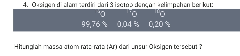 Oksigen di alam terdiri dari 3 isotop dengan kelimpahan berikut:
16
17 18
99,76 % 0,04 % 0,20 %
Hitunglah massa atom rata-rata (Ar) dari unsur Oksigen tersebut ?