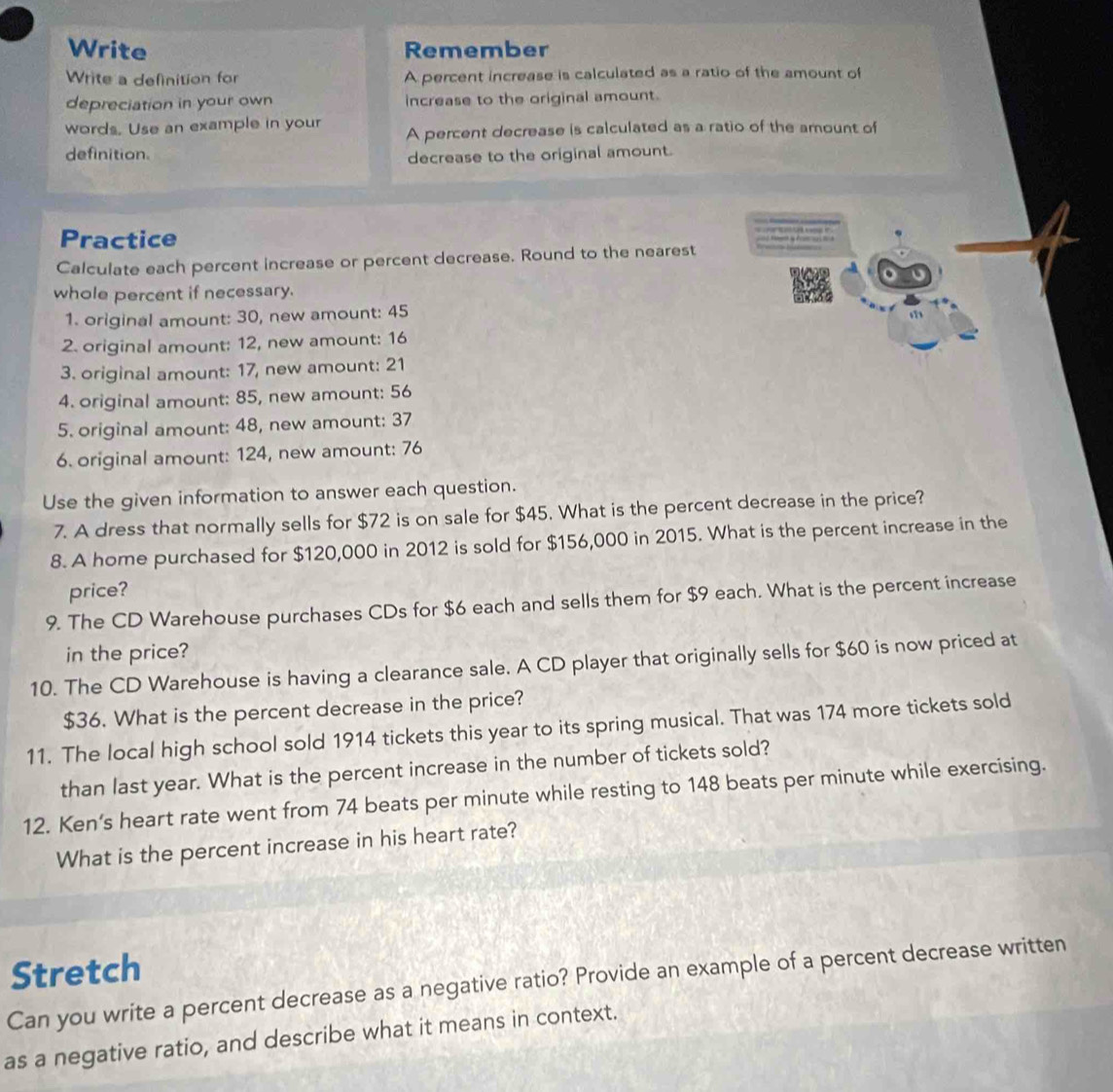 Write Remember 
Write a definition for A percent increase is calculated as a ratio of the amount of 
depreciation in your own increase to the original amount. 
words. Use an example in your A percent decrease is calculated as a ratio of the amount of 
definition. decrease to the original amount. 
Practice 
Calculate each percent increase or percent decrease. Round to the nearest 
whole percent if necessary. 
1. original amount: 30, new amount: 45
1 
2. original amount: 12, new amount: 16
3. original amount: 17, new amount: 21
4. original amount: 85, new amount: 56
5. original amount: 48, new amount: 37
6. original amount: 124, new amount: 76
Use the given information to answer each question. 
7. A dress that normally sells for $72 is on sale for $45. What is the percent decrease in the price? 
8. A home purchased for $120,000 in 2012 is sold for $156,000 in 2015. What is the percent increase in the 
price? 
9. The CD Warehouse purchases CDs for $6 each and sells them for $9 each. What is the percent increase 
in the price? 
10. The CD Warehouse is having a clearance sale. A CD player that originally sells for $60 is now priced at
$36. What is the percent decrease in the price? 
11. The local high school sold 1914 tickets this year to its spring musical. That was 174 more tickets sold 
than last year. What is the percent increase in the number of tickets sold? 
12. Ken’s heart rate went from 74 beats per minute while resting to 148 beats per minute while exercising. 
What is the percent increase in his heart rate? 
Stretch 
Can you write a percent decrease as a negative ratio? Provide an example of a percent decrease written 
as a negative ratio, and describe what it means in context.