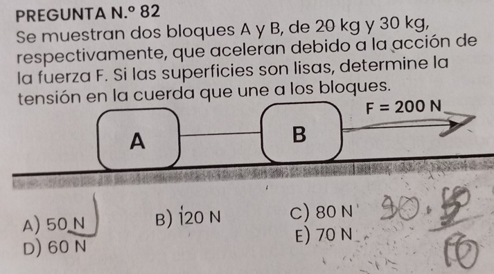 PREGUNTA N 1.^circ  82
Se muestran dos bloques A y B, de 20 kg y 30 kg,
respectivamente, que aceleran debido a la acción de
la fuerza F. Si las superficies son lisas, determine la
tensión en la cuerda que une a los bloques.
F=200N
A
B
A) 50 N B) 120 N C) 80 N
D) 60 N E) 70 N