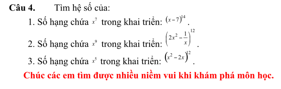 Tìm hệ số của: 
1. Số hạng chứa x^7 trong khai triển: (x-7)^14. 
2. Số hạng chứa x^9 trong khai triển: (2x^2- 1/x )^12. 
3. Số hạng chứa x^5 trong khai triển: (x^2-2x)^12. 
Chúc các em tìm được nhiều niềm vui khi khám phá môn học.