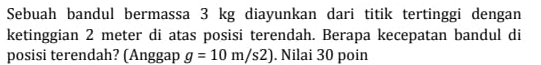 Sebuah bandul bermassa 3 kg diayunkan dari titik tertinggi dengan 
ketinggian 2 meter di atas posisi terendah. Berapa kecepatan bandul di 
posisi terendah? (Anggap g=10m/s2). Nilai 30 poin