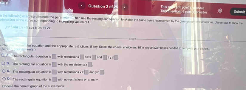 This coi
< Question 2 of 25 > 100 point(s )ssible
This question: 4 poin possible Submit
n the following exercise eliminate the parameter t. Then use the rectangular equation to sketch the plane curve represented by the given parametric equations. Use arrows to show the
prientation of the curve corresponding to increasing values of t.
x=5sin t, y=5cos t; 0≤ t<2π , 
Enter the rectangular equation and the appropriate restrictions, if any. Select the correct choice and fill in any answer boxes needed to complete your choice.
(Simc your an wers.)
The rectangular equation is □ with restrictions □ ≤ x≤ □ and □ ≤ y≤ □.
B. The rectangular equation is □ with the restriction x≥ □.
C. The rectangular equation is □ with restrictions x≥ □ and y≥ □.
D. The rectangular equation is □ with no restrictions on x and y.
Choose the correct graph of the curve below.