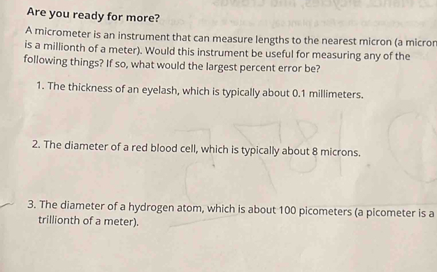 Are you ready for more? 
A micrometer is an instrument that can measure lengths to the nearest micron (a micror 
is a millionth of a meter). Would this instrument be useful for measuring any of the 
following things? If so, what would the largest percent error be? 
1. The thickness of an eyelash, which is typically about 0.1 millimeters. 
2. The diameter of a red blood cell, which is typically about 8 microns. 
3. The diameter of a hydrogen atom, which is about 100 picometers (a picometer is a
trillionth of a meter).