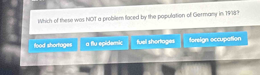 Which of these was NOT a problem faced by the population of Germany in 1918?
food shortages a flu epidemic fuel shortages foreign occupation