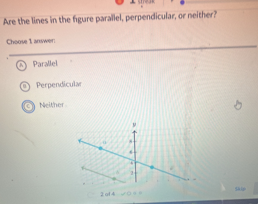 streak
Are the lines in the figure parallel, perpendicular, or neither?
Choose 1 answer:
A Parallel
B Perpendicular
Neither
Skip
2 of 4