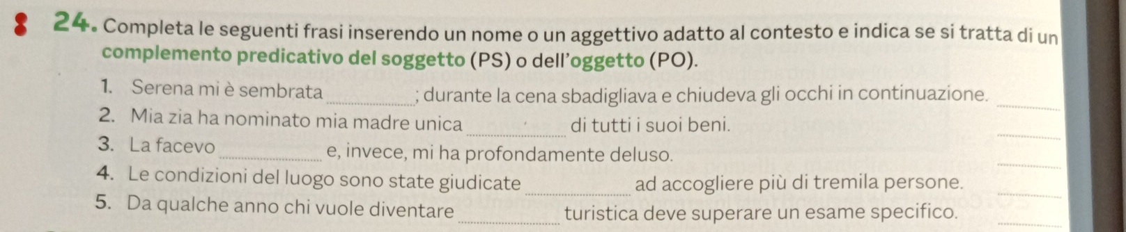 Completa le seguenti frasi inserendo un nome o un aggettivo adatto al contesto e indica se si tratta di un 
complemento predicativo del soggetto (PS) o dell’oggetto (PO). 
_ 
1. Serena mi è sembrata 
_; durante la cena sbadigliava e chiudeva gli occhi in continuazione. 
_ 
_ 
2. Mia zia ha nominato mia madre unica 
di tutti i suoi beni. 
_ 
3. La facevo_ e, invece, mi ha profondamente deluso. 
4. Le condizioni del luogo sono state giudicate 
_ad accogliere più di tremila persone._ 
5. Da qualche anno chi vuole diventare 
_turistica deve superare un esame specifico._