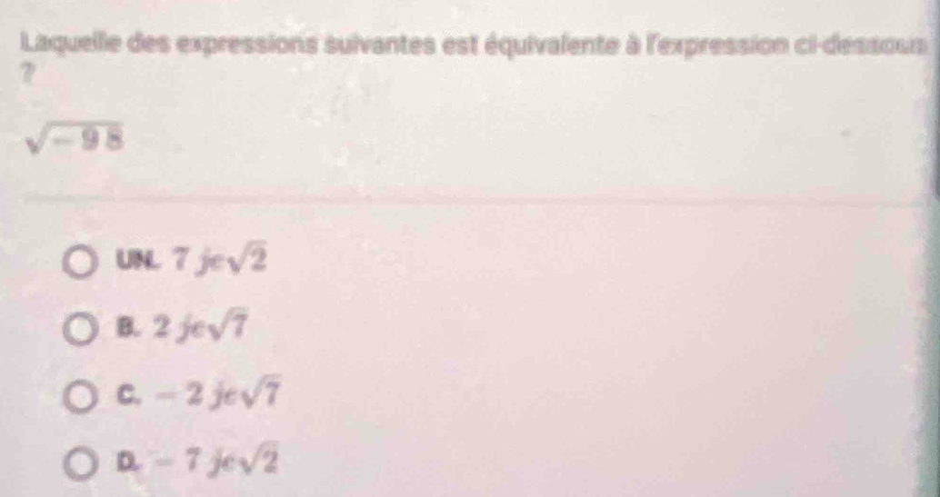 Laquelle des expressions suivantes est équivalente à l'expression ci-dessous
?
sqrt(-98)
UNL 7jesqrt(2)
B. 2jesqrt(7)
C. -2jesqrt(7)
D. -7jesqrt(2)