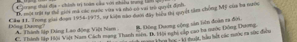 C) trạng thái địa - chính trị toàn cầu với nhiều trung lâm quy
D. một trật tự thể giới mả các nước vừa và nhỏ có vai trò quyết định.
Câu 11. Trong giai đoạn 1954-1975, sự kiện nào dưới đây biểu thị quyết tâm chống Mỹ của ba nước
A. Thành lập Đảng Lao động Việt Nam , B. Đông Dương cộng sản liên đoàn ra đời.
Đồng Dương?
C. Thành lập Hội Việt Nam Cách mạng Thanh niên. D. Hội nghị cấp cao ba nước Đồng Dương.
hang khoa học - kĩ thuật, hầu hết các nước ra sức điều