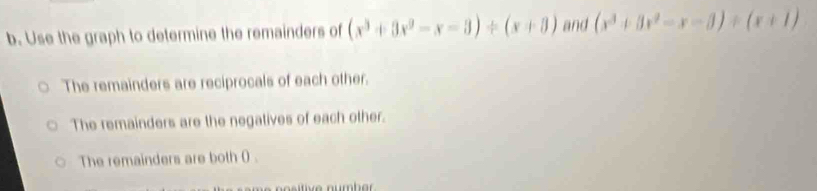 Use the graph to determine the remainders of (x^3+3x^2-x-3)/ (x+3) and (x^3+3x^2-x-3)/ (x+1)
The remainders are reciprocals of each other.
The remainders are the negatives of each other.
The remainders are both () .