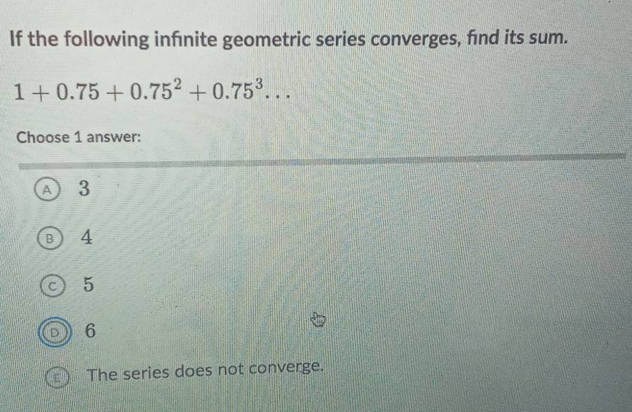 If the following infénite geometric series converges, find its sum.
1+0.75+0.75^2+0.75^3... 
Choose 1 answer:
A ₹3
B 4
C 5
6
The series does not converge.