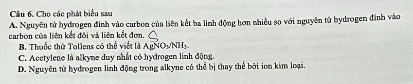 Cho các phát biểu sau
A. Nguyên tử hydrogen đính vào carbon của liên kết ba linh động hơn nhiều so với nguyên tử hydrogen đính vào
carbon của liên kết đôi và liên kết đơn.
B. Thuốc thử Tollens có thể viết là AgNO_3/NH_3.
C. Acetylene là alkyne duy nhất có hydrogen linh động.
D. Nguyên tử hydrogen linh động trong alkyne có thể bị thay thế bởi ion kim loại.