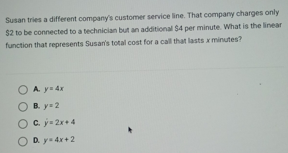 Susan tries a different company's customer service line. That company charges only
$2 to be connected to a technician but an additional $4 per minute. What is the linear
function that represents Susan's total cost for a call that lasts x minutes?
A. y=4x
B. y=2
C. dot y=2x+4
D. y=4x+2