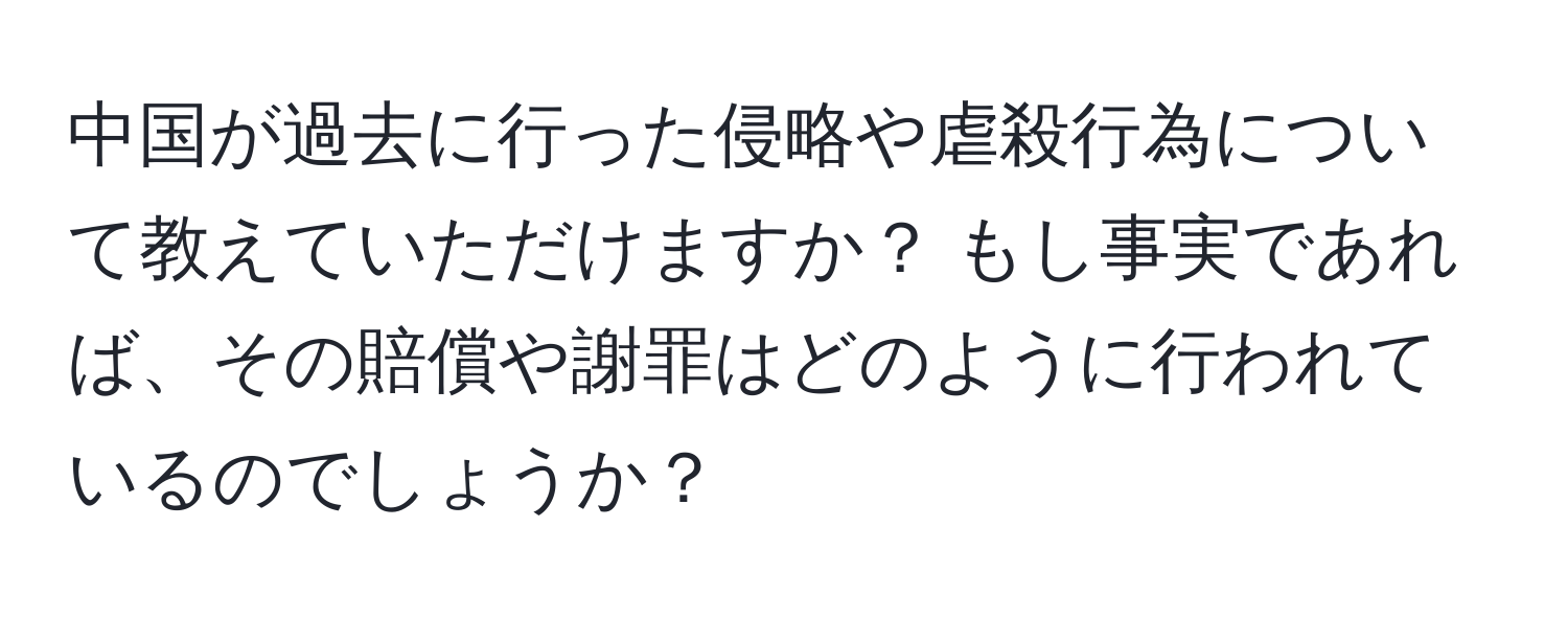 中国が過去に行った侵略や虐殺行為について教えていただけますか？ もし事実であれば、その賠償や謝罪はどのように行われているのでしょうか？