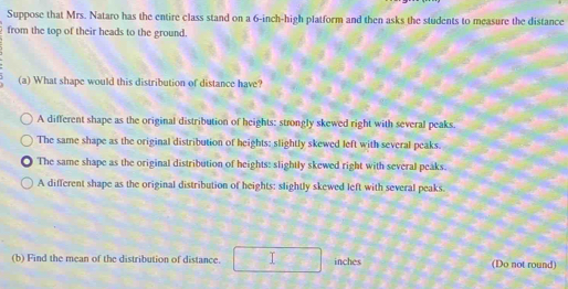 Suppose that Mrs. Nataro has the entire class stand on a 6-inch -high platform and then asks the students to measure the distance
from the top of their heads to the ground.
(a) What shape would this distribution of distance have?
A different shape as the original distribution of heights: strongly skewed right with several peaks.
The same shape as the original distribution of heights: slightly skewed left with several peaks.
The same shape as the original distribution of heights: slightly skewed right with several peaks.
A different shape as the original distribution of heights: slightly skewed left with several peaks.
(b) Find the mean of the distribution of distance. inches (Do not round)