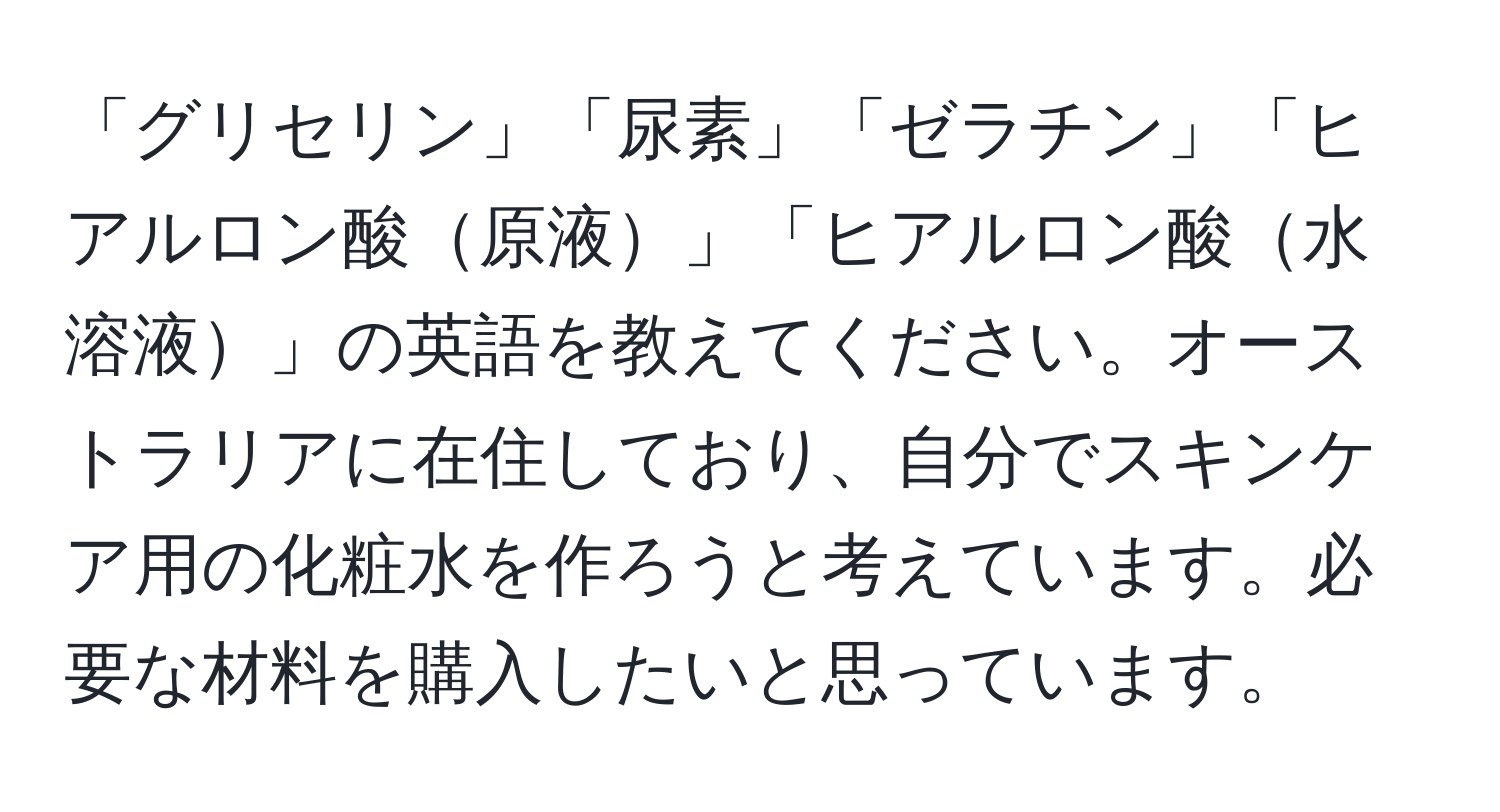 「グリセリン」「尿素」「ゼラチン」「ヒアルロン酸原液」「ヒアルロン酸水溶液」の英語を教えてください。オーストラリアに在住しており、自分でスキンケア用の化粧水を作ろうと考えています。必要な材料を購入したいと思っています。