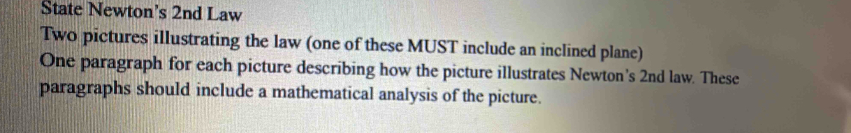 State Newton’s 2nd Law 
Two pictures illustrating the law (one of these MUST include an inclined plane) 
One paragraph for each picture describing how the picture illustrates Newton’s 2nd law. These 
paragraphs should include a mathematical analysis of the picture.