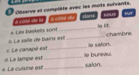 observe et complète avec les mots suivants. 
a côté de la à côté du dans sous sur 
a. Les baskets sont _le lit. 
b. La salle de bains est _chambre. 
c. Le canapé est _le salon. 
d. La lampe est _le bureau. 
e. La cuisine est _salon.