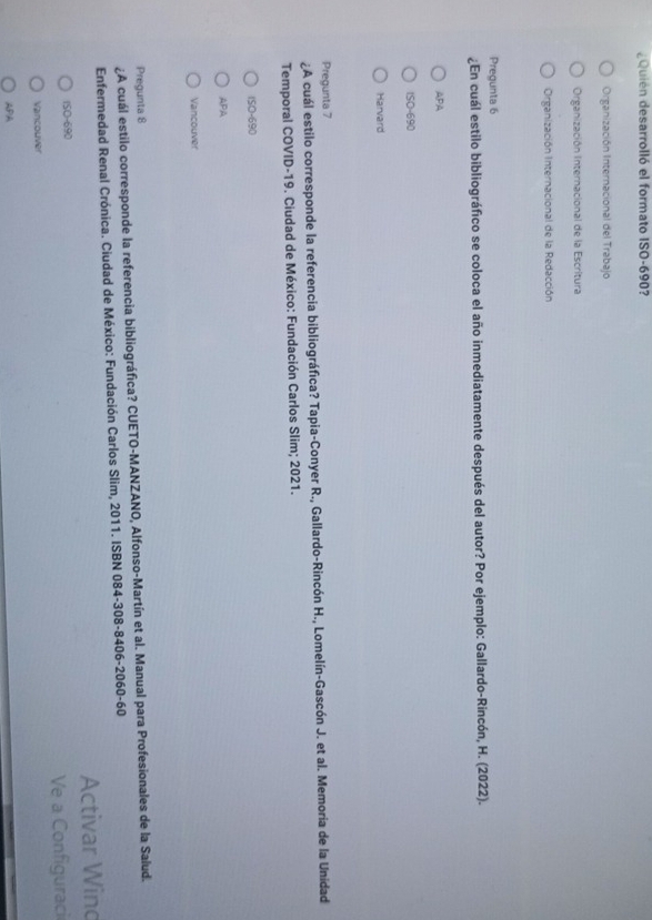 ¿Quién desarrolló el formato ISO- 690?
Organización Internacional del Trabajo
Organización Internacional de la Escritura
Organización Internacional de la Redacción
Pregunta 6
¿En cuál estilo bibliográfico se coloca el año inmediatamente después del autor? Por ejemplo: Gallardo-Rincón, H. (2022).
APA
ISO-690
Harvard
Pregunta 7
¿A cuál estilo corresponde la referencia bibliográfica? Tapia-Conyer R., Gallardo-Rincón H., Lomelín-Gascón J. et al. Memoria de la Unidad
Temporal COVID-19. Ciudad de México: Fundación Carlos Slim; 2021.
ISO-690
APA
Vancouver
Pregunta 8
¿A cuál estilo corresponde la referencia bibliográfica? CUETO-MANZANO, Alfonso-Martín et al. Manual para Profesionales de la Salud.
Enfermedad Renal Crónica. Ciudad de México: Fundación Carlos Slim, 2011. ISBN 084-308 -8406-2060-60
Activar Wino
ISO-690
Ve a Configuraci
Vancouver
APA