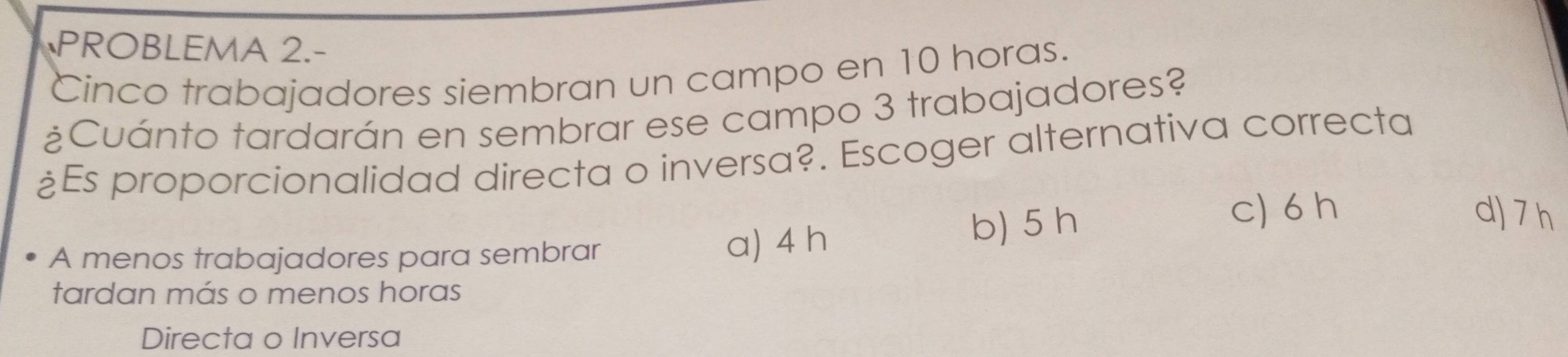 PROBLEMA 2.-
Cinco trabajadores siembran un campo en 10 horas.
¿Cuánto tardarán en sembrar ese campo 3 trabajadores?
¿Es proporcionalidad directa o inversa?. Escoger alternativa correcta
c) 6 h d) 7 h
A menos trabajadores para sembrar a) 4 h
b) 5 h
tardan más o menos horas
Directa o Inversa