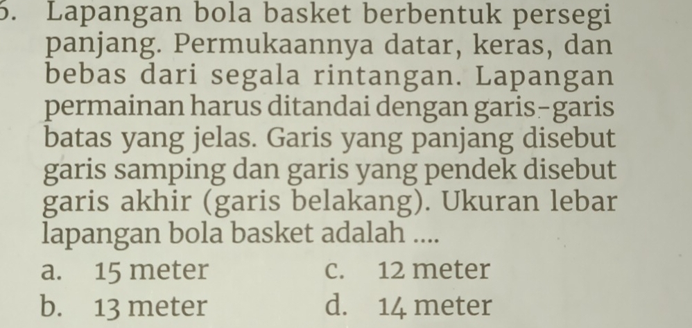 Lapangan bola basket berbentuk persegi
panjang. Permukaannya datar, keras, dan
bebas dari segala rintangan. Lapangan
permainan harus ditandai dengan garis-garis
batas yang jelas. Garis yang panjang disebut
garis samping dan garis yang pendek disebut
garis akhir (garis belakang). Ukuran lebar
lapangan bola basket adalah ....
a. 15 meter c. 12 meter
b. 13 meter d. 14 meter