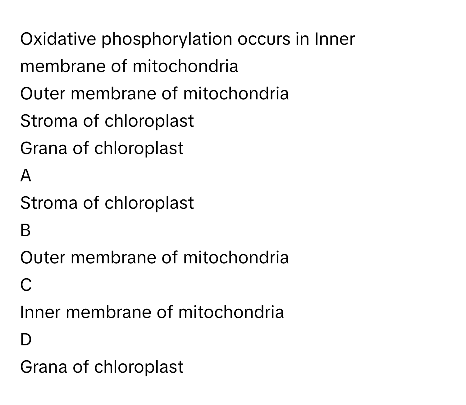 Oxidative phosphorylation occurs in Inner membrane of mitochondria
Outer membrane of mitochondria
Stroma of chloroplast
Grana of chloroplast

A  
Stroma of chloroplast 


B  
Outer membrane of mitochondria 


C  
Inner membrane of mitochondria 


D  
Grana of chloroplast