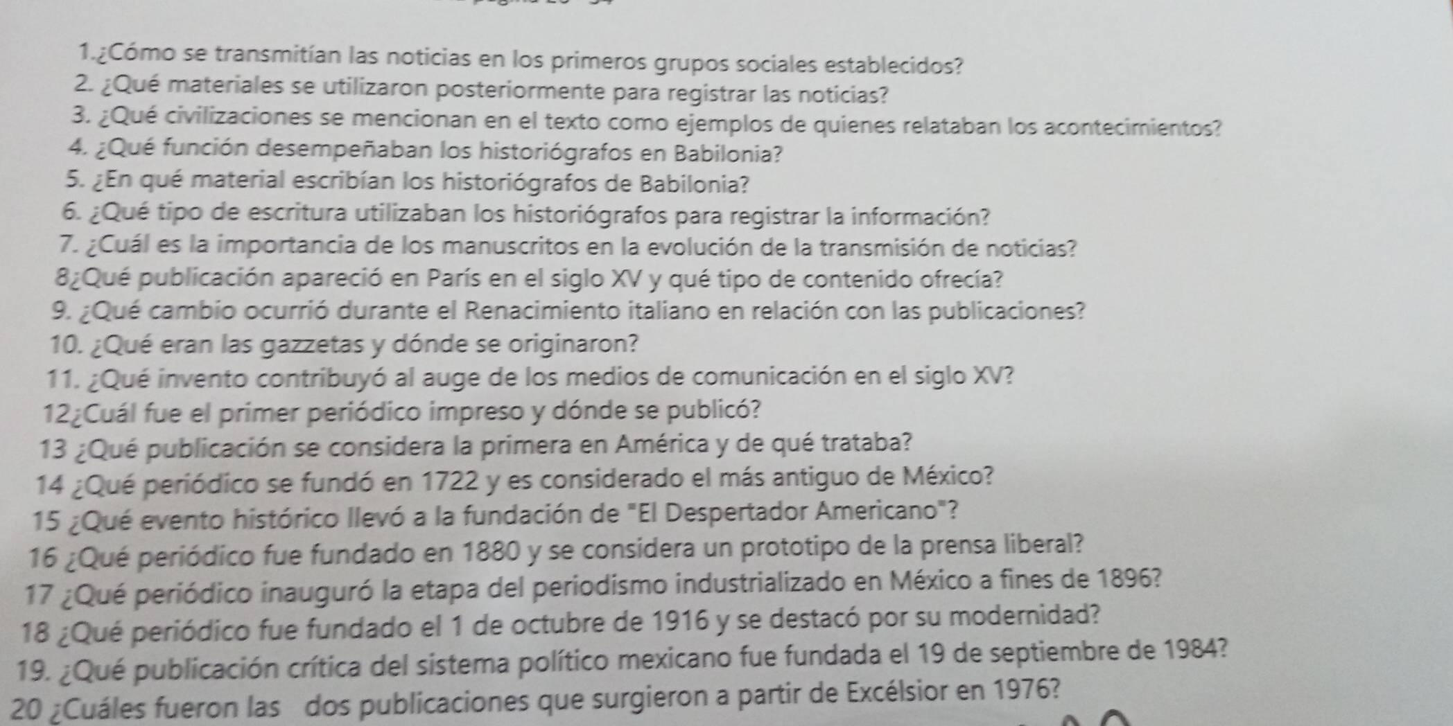 1.¿Cómo se transmitían las noticias en los primeros grupos sociales establecidos?
2. ¿Qué materiales se utilizaron posteriormente para registrar las noticias?
3. ¿Qué civilizaciones se mencionan en el texto como ejemplos de quienes relataban los acontecimientos?
4. ¿Qué función desempeñaban los historiógrafos en Babilonia?
5. ¿En qué material escribían los historiógrafos de Babilonia?
6. ¿Qué tipo de escritura utilizaban los historiógrafos para registrar la información?
7. ¿Cuál es la importancia de los manuscritos en la evolución de la transmisión de noticias?
8¿Qué publicación apareció en París en el siglo XV y qué tipo de contenido ofrecía?
9. ¿Qué cambio ocurrió durante el Renacimiento italiano en relación con las publicaciones?
10. ¿Qué eran las gazzetas y dónde se originaron?
11. ¿Qué invento contribuyó al auge de los medios de comunicación en el siglo XV?
12¿Cuál fue el primer periódico impreso y dónde se publicó?
13 ¿Qué publicación se considera la primera en América y de qué trataba?
14 ¿Qué periódico se fundó en 1722 y es considerado el más antiguo de México?
15 ¿Qué evento histórico llevó a la fundación de "El Despertador Americano"?
16 ¿Qué periódico fue fundado en 1880 y se considera un prototipo de la prensa liberal?
17 ¿Qué periódico inauguró la etapa del periodismo industrializado en México a fines de 1896?
18 ¿Qué periódico fue fundado el 1 de octubre de 1916 y se destacó por su modernidad?
19. ¿Qué publicación crítica del sistema político mexicano fue fundada el 19 de septiembre de 1984?
20 ¿Cuáles fueron las dos publicaciones que surgieron a partir de Excélsior en 1976?