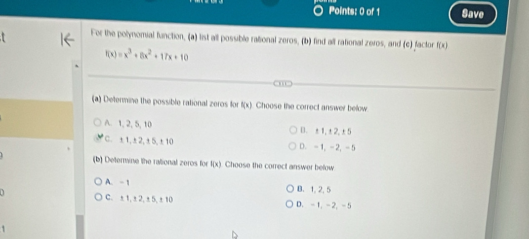 Save
For the potynomial function, (a) list all possible rational zeros, (b) find all rational zeros, and (c) factor f(x)
f(x)=x^3+8x^2+17x+10
(a) Determine the possible rational zeros for f(x). Choose the correct answer below.
A. 1, 2, 5, 10 B. ±1, ±2, ±5
C. ±1, ±2, ±5, ±10 D. -1, - 2, - 5
(b) Determine the rational zeros for f(x). Choose the correct answer below
A、 -1
B. 1, 2, 5
C. ±1, ±2, ±5, ±10 D. -1, -2, -5