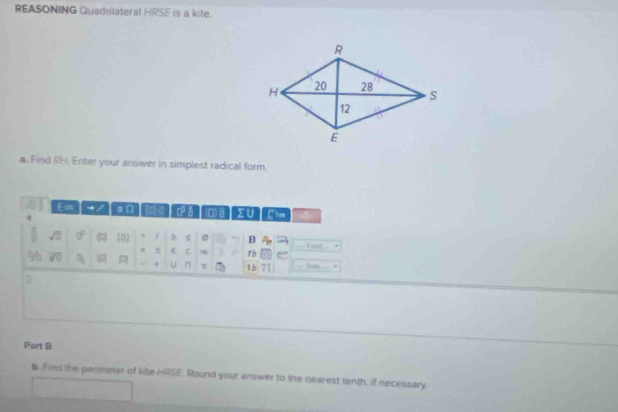 REASONING Quadrilateral HRSE is a kite. 
a. Find RH. Enter your answer in simplest radical form. 
Eo a ca ∑∪ Clim 
sqrt(□ ) D [1] / 2 ø B 
% x d E c ∞ 15
= 4 
D u π 16 in
Port B 
b. Fild the permeter of kite HRSE. Round your answer to the nearest tenth, if necessary