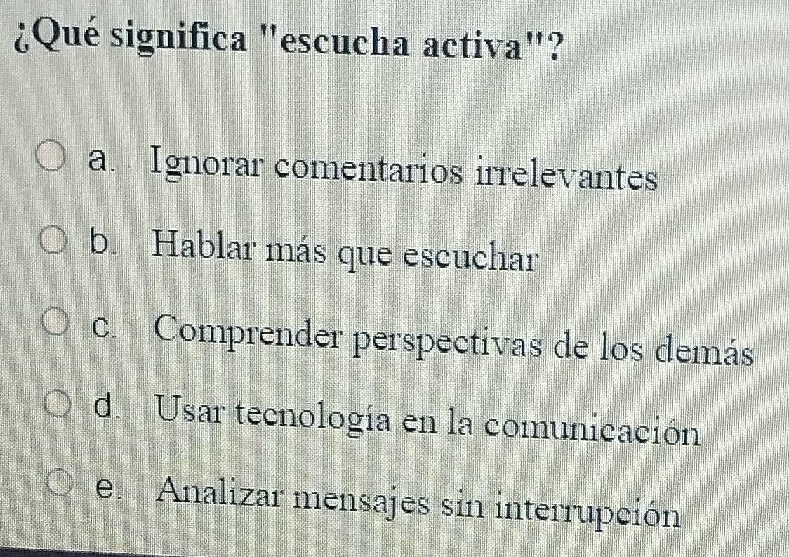 ¿Qué significa "escucha activa"?
a. Ignorar comentarios irrelevantes
b. Hablar más que escuchar
c. Comprender perspectivas de los demás
d. Usar tecnología en la comunicación
e. Analizar mensajes sin interrupción