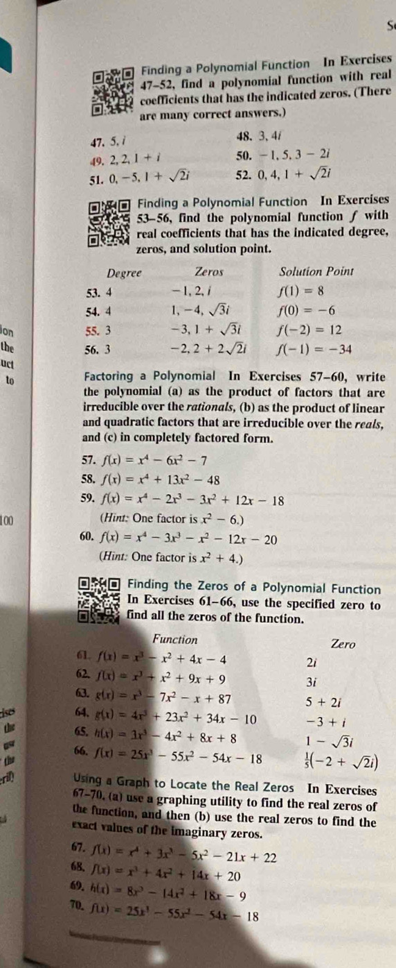 Finding a Polynomial Function In Exercises
47-52, find a polynomial function with real
coefficients that has the indicated zeros. (There
are many correct answers.)
47、5.i 48. 3, 4i
49. 2,2,1+i
50. -1,5,3-2i
51. 0,-5,1+sqrt(2)i 52. 0,4,1+sqrt(2)i
Finding a Polynomial Function In Exercises
53-56, find the polynomial function ƒ with
real coefficients that has the indicated degree,
zeros, and solution point.
Degree Zeros Solution Point
53. 4 - 1, 2, f(1)=8
54. 4 1,-4,sqrt(3)i f(0)=-6
ion 55. 3 -3,1+sqrt(3)i f(-2)=12
the 56. 3 -2,2+2sqrt(2)i f(-1)=-34
uct
to Factoring a Polynomial In Exercises 57-60, write
the polynomial (a) as the product of factors that are
irreducible over the rationals, (b) as the product of linear
and quadratic factors that are irreducible over the reals,
and (c) in completely factored form.
57. f(x)=x^4-6x^2-7
58. f(x)=x^4+13x^2-48
59. f(x)=x^4-2x^3-3x^2+12x-18
100 (Hint: One factor is x^2-6.)
60. f(x)=x^4-3x^3-x^2-12x-20
(Hint: One factor is x^2+4.)
Finding the Zeros of a Polynomial Function
In Exercises 61-66, use the specified zero to
find all the zeros of the function.
Function Zero
61 f(x)=x^3-x^2+4x-4
2i
62. f(x)=x^3+x^2+9x+9 3i
63. g(x)=x^3-7x^2-x+87
5+2i
ises 64. g(x)=4x^3+23x^2+34x-10 -3+i
 65. h(x)=3x^3-4x^2+8x+8 1-sqrt(3)i
the
66. f(x)=25x^3-55x^2-54x-18  1/5 (-2+sqrt(2)i)
ril) Using a Graph to Locate the Real Zeros In Exercises
67-70, (a) use a graphing utility to find the real zeros of
the function, and then (b) use the real zeros to find the
exact values of the imaginary zeros.
67. f(x)=x^4+3x^3-5x^2-21x+22
68. f(x)=x^3+4x^2+14x+20
69. h(x)=8x^3-14x^2+18x-9
70. f(x)=25x^3-55x^2-54x-18