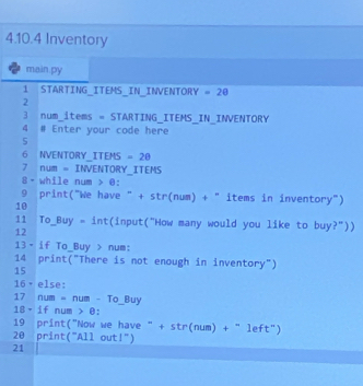 Inventory 
main py 
1 STARTING_ITEMS_IN_INVENTORY =20
2 
3 num_items = STARTING_ITEMS_IN_INVENTORY 
4 # Enter your code here 
5 
6 NVENTORY_ITEMS =2θ
7 num = INVENTORY_ITEMS 
8- while num > @: 
9 print("We have " + str(num) + " items in inventory") 
10 
11 To_Buy = int(input("How many would you like to buy?")) 
12 
13· if To_Buy > num: 
14 print("There is not enough in inventory") 
15 
16 · else: 
17 num = num - To_ Buy
18、 if num > θ : 
19 print("Now we have " + str(num) + " left") 
20 print("All out!") 
21