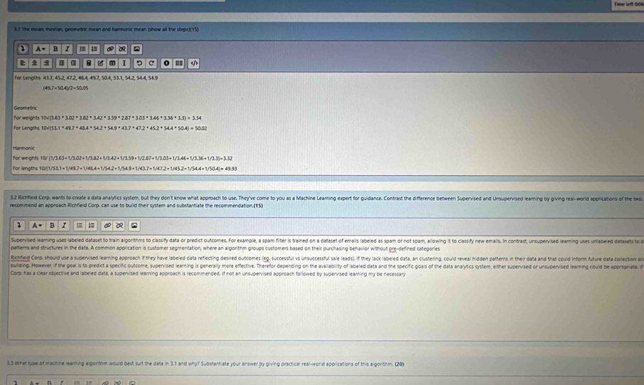Fime left 0r
3.1 The mean, mestian, geometric mean and harmonic mean (show all the steps)(15)
2 A B = = a
I 9 c 0 =I
t 
For Lengths 43.7, 45.2, 47.2, 48.4, 49.7, 50.4, 53.1, 54.2, 54.4, 54.9
(49.7+50.4)/2=50.05
Geametric
For weights 10sqrt((3.63+3.02+3.82* 3.42+3.59* 2.87* 3.03* 3.46+3.36+3.3)=3.34)
For Lengths 10V(5 3.1· 49.7+48.4+54.2+54.9+43.7* 47.2+45.2* 54.4+50.4)=50.02
Harmonic
For weights 10/ (1/3.63+1/3.02+1/3.82+1/3.42+1/3.59+1/2.87+1/3.03+1/3.46+1/3.36+1/3.3)=3.32
for lenaths 10V 1/53.1=1/49.7+1/48.4+1/54.2+1/54.9+1/43.7+1/47.2+1/45.2+1/54.4+1/50.4)=49.93
3.2 Richfleld Corp. wants to create a data analytics system, but they don't know what approach to use. They've come to you as a Machine Learning expert for guidance. Contrast the difference between Supervised and Unsupervised learning by giving real-world applications of the two
recommend an approach Richfield Corp. can use to build their system and substantiate the recommendation.(15)
2 A- B I =
Supernised learning uses labeled dataset to train algorithms to classify data or predict outcomes. For example, a spam filter is trained on a dataset of emails labeled as spam or not spam, alowing it to classify new emals. In contrast, unsupervised learning uses unlabeed datasets to 
patterns and structures in the data. A common application is customer segmentation, where an algorithm groups customers based on their purchasing behavior without pre-defined categories
Richfeld Corp, should use a supervised learning approach if they have labeled data refiecting desired outcomes (eg. succesful vs unsuccessful sale leads). If they lack labeled data, an clustering, could reveal hidden patterns in their data and that could inform future data oection 
puliding. However, if the goal is to predict a specific outcorre, supervised learning is generally more effective. Therefor depending on the availability of labeled data and the specific goais of the data analytics system, either supervised or unsupervised learning couid be appoprate 
Corp, has a clear objective and labeled data, a supervised learning approach is recommended. If not an unsupervised approach followed by supervised learning my be necessary
3.5 What type of machine learning algorithm would best suit the data in 3.1 and why? Substantiate your answer by giving practical real-word applications of this algonthm. (20)