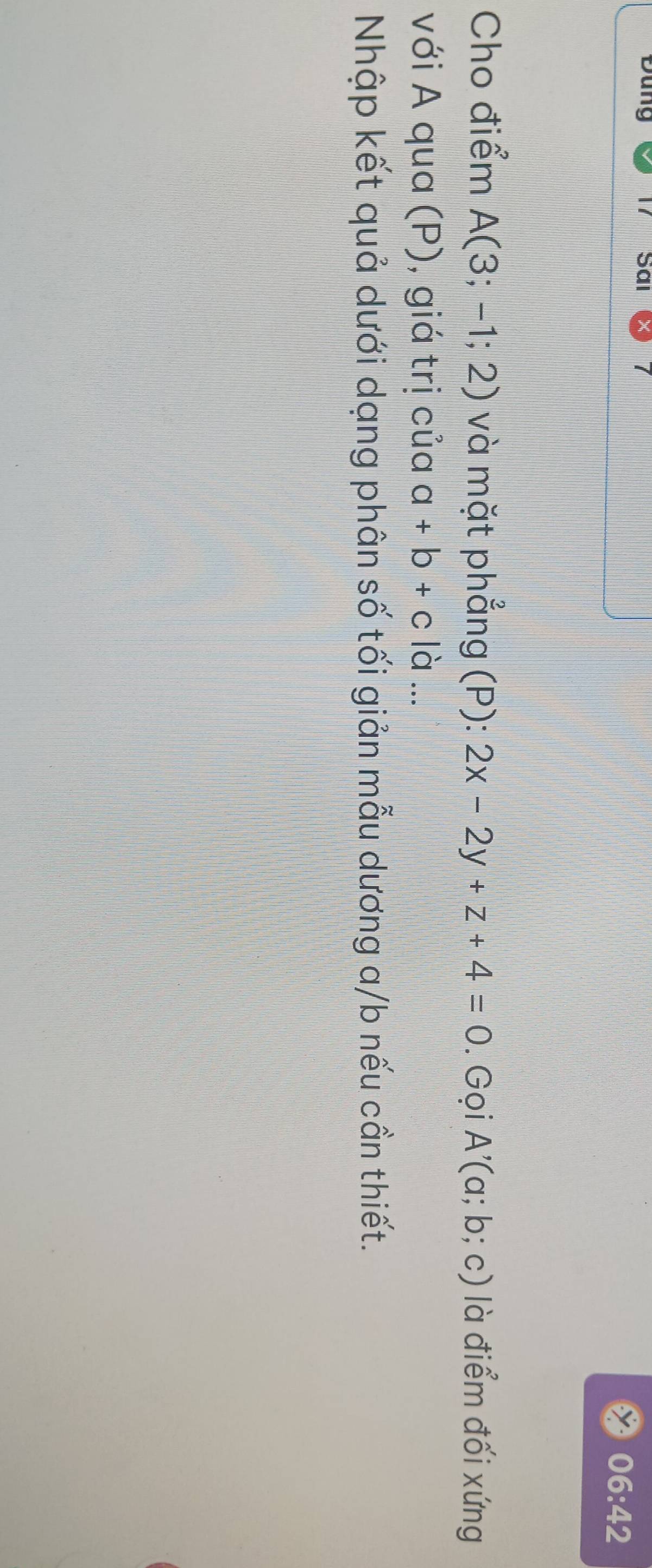 Đung Sai 
06:42 
Cho điểm A(3;-1;2) và mặt phẳng (P): 2x-2y+z+4=0. Gọi A'(a;b;c) là điểm đối xứng 
với A qua (P), giá trị của a+b+c|a... 
Nhập kết quả dưới dạng phân số tối giản mẫu dương a/b nếu cần thiết.