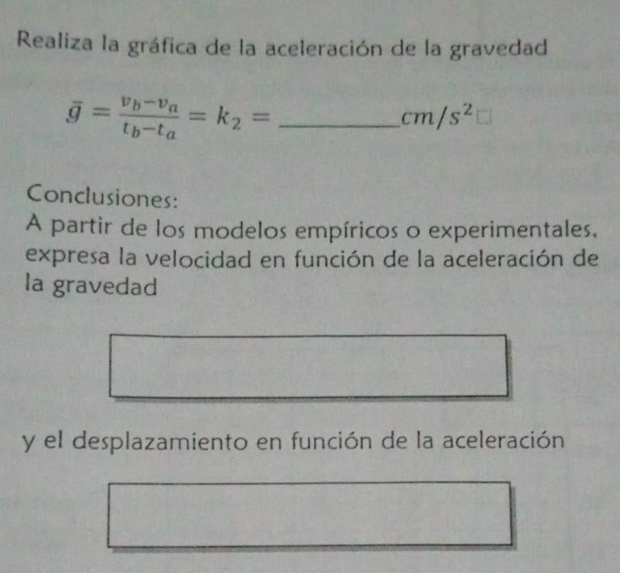 Realiza la gráfica de la aceleración de la gravedad
overline g=frac v_b-v_at_b-t_a=k_2= _ 
cm/s^2
Conclusiones: 
A partir de los modelos empíricos o experimentales, 
expresa la velocidad en función de la aceleración de 
la gravedad 
y el desplazamiento en función de la aceleración