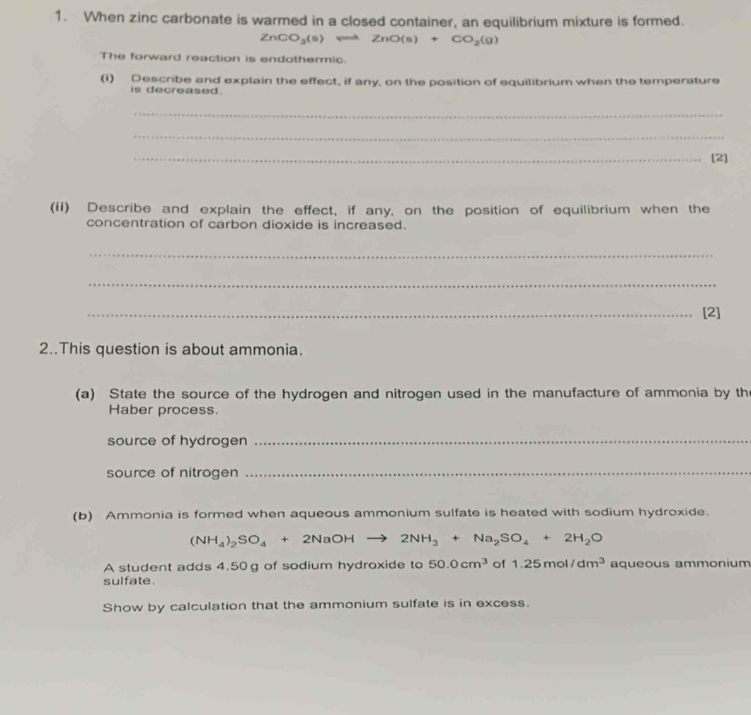 When zinc carbonate is warmed in a closed container, an equilibrium mixture is formed.
ZnCO_3(s)leftharpoons ZnO(s)+CO_2(g)
The forward reaction is endothermic. 
(i) Describe and explain the effect, if any, on the position of equilibrium when the temperature 
is decreased. 
_ 
_ 
_[2] 
(ii) Describe and explain the effect, if any, on the position of equilibrium when the 
concentration of carbon dioxide is increased. 
_ 
_ 
_[2] 
2..This question is about ammonia. 
(a) State the source of the hydrogen and nitrogen used in the manufacture of ammonia by th 
Haber process. 
source of hydrogen_ 
source of nitrogen_ 
(b) Ammonia is formed when aqueous ammonium sulfate is heated with sodium hydroxide.
(NH_4)_2SO_4+2NaOHto 2NH_3+Na_2SO_4+2H_2O
A student adds 4.50g of sodium hydroxide to 50.0cm^3 of 1.25mol/dm^3 aqueous ammonium 
sulfate. 
Show by calculation that the ammonium sulfate is in excess.