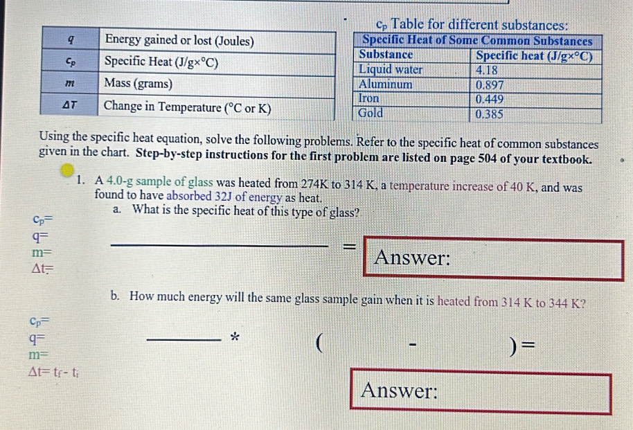 C_p Table for different substances:
Using the specific heat equation, solve the following problems. Refer to the specific heat of common substances
given in the chart. Step-by-step instructions for the first problem are listed on page 504 of your textbook.
1. A 4.0-g sample of glass was heated from 274K to 314 K, a temperature increase of 40 K, and was
found to have absorbed 32J of energy as heat.
a. What is the specific heat of this type of glass?
c_p=
_
q=
_=
m= Answer:
△ t=
b. How much energy will the same glass sample gain when it is heated from 314 K to 344 K?
c_p=
q=
_* (
-
m=
)=
△ t=t_f-t_i
Answer: