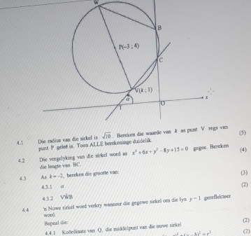 (5)
4.1 Die radius van die sirkel is van
punt P gelee is. Toon ALLE berekeninge duidelik
4.2 Die vergelyking van die sirkel word as x^2+6x+y^2-8y+15=0 gegee. Bereken (4)
die leagte van BC.
4.3 As k=-2 berekem die grootte wan:
(3)
4.3.1 a (2)
4,3.2 văn
44 's Nuwe sirkel word verkry wanneer die gegewe sirkel om die lys y=1 gereflekteer
woed.
Bepnal die
4.4.1 Koðrdinate van Q. die middelpunt van die nuwe sirkei (2)
-x^2+4x-kx^2=r^2 (2)