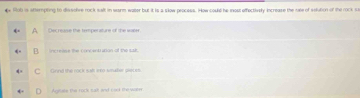 Hoh is stterpting to dissobre rock seft in warm water but it is a slow peocess. How could he moss effectively increase the suse of soluton of the rock su
Dec rease the temperature of the water,
iereese the concent unan of the sak .
Goird the rock salf eto aradie pieces.
Autae the rock calt and cad the wilm