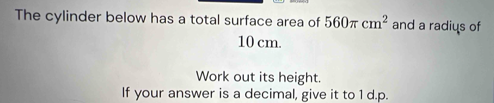 The cylinder below has a total surface area of 560π cm^2 and a radius of
10 cm. 
Work out its height. 
If your answer is a decimal, give it to 1 d.p.