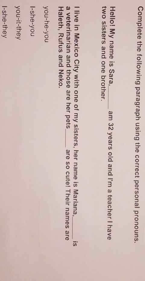 Complete the following paragraph using the correct personal pronouns.
Hello! My name is Sara,_ am 32 years old and I'm a teacher I have
two sisters and one brother.
I live in Mexico City with one of my sisters, her name is Mariana, _is
a veterinarian and those are her pets_ are so cute! Their names are
Haleth, Rufus and Neko.
you-he-you
I-she-you
you-it-they
I-she-they