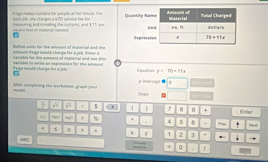 Paige makes curtains for people at her house. For Quantity Nam
each job, she charges a $70 service fee for 
measuring and installing the curtains, and $ 11 per
Un
square foot of material needed.
Expressi
Define units for the amount of material and the
amount Paige would charge for a job. Enter a
variable for the amount of material and use this
variable to write an expression for the amount 4
Paige would charge for a job. Equation: y=70+11x
a
y-intercept 0 Plot Pout
After completing the worksheet, graph your
model. Slope Ser Slode
 x/y  sqrt(x) sqrt[3](x) ? $ x ( ) 7 8 9 + Enter
^
[x ] log/x) logrx) π % 4 5 6 - Prev Next
< 5 2 > + x y 1 2 3 * ←
ABC
Choose
Vanable = 0 . |