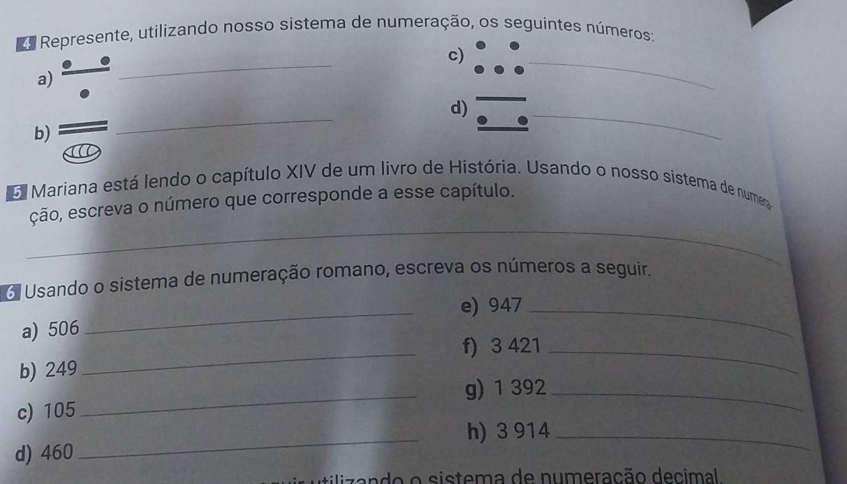 as Represente, utilizando nosso sistema de numeração, os seguintes números: 
c) 
a) 
_ 
_ 
d) 
b) 
_ 
_ 
6 Mariana está lendo o capítulo XIV de um livro de História. Usando o nosso sistema de numer 
ção, escreva o número que corresponde a esse capítulo. 
_ 
_ 
o Usando o sistema de numeração romano, escreva os números a seguir. 
_e) 947 _ 
a) 506
_f) 3 421 _ 
b) 249
_g) 1 392 _ 
c) 105
h) 3 914 _ 
d) 460
_ 
clzando o sistema de numeração decimal