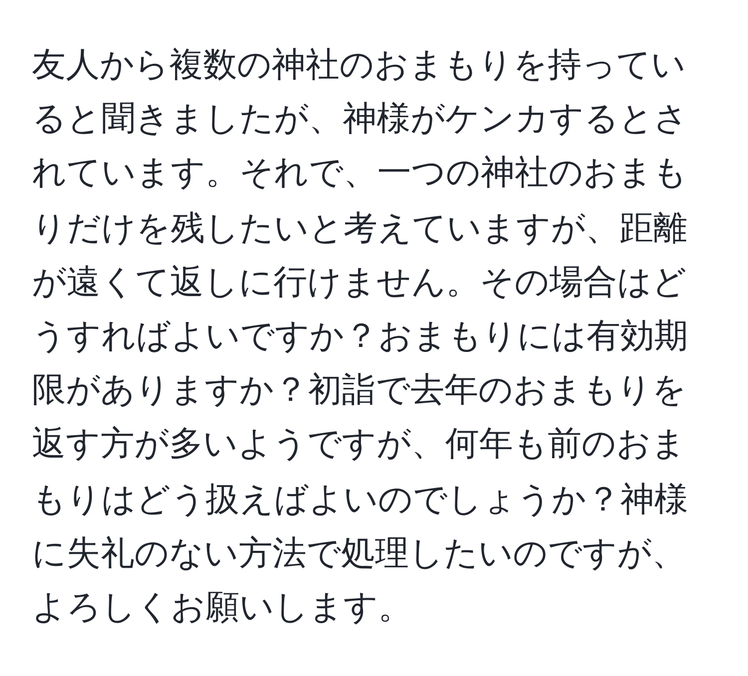 友人から複数の神社のおまもりを持っていると聞きましたが、神様がケンカするとされています。それで、一つの神社のおまもりだけを残したいと考えていますが、距離が遠くて返しに行けません。その場合はどうすればよいですか？おまもりには有効期限がありますか？初詣で去年のおまもりを返す方が多いようですが、何年も前のおまもりはどう扱えばよいのでしょうか？神様に失礼のない方法で処理したいのですが、よろしくお願いします。