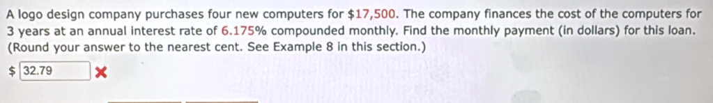 A logo design company purchases four new computers for $17,500. The company finances the cost of the computers for
3 years at an annual interest rate of 6.175% compounded monthly. Find the monthly payment (in dollars) for this loan. 
(Round your answer to the nearest cent. See Example 8 in this section.)
$ 32.79