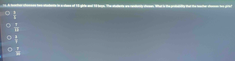 A teacher chooses two students in a class of 15 girls and 10 boys. The students are randomly chosen. What is the probability that the teacher chooses two girls?
 3/5 
 7/12 
 3/7 
 7/20 