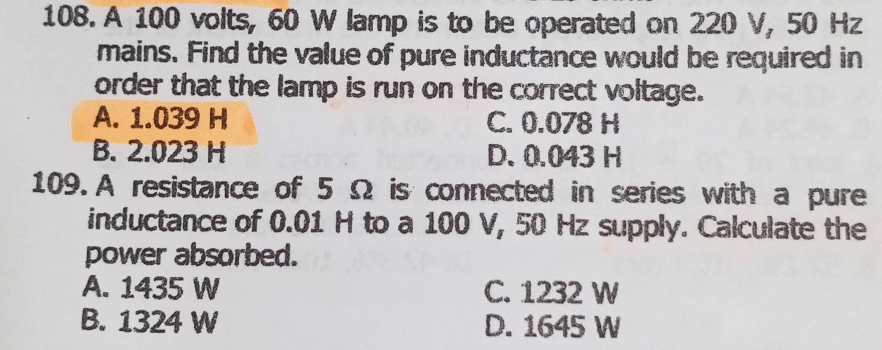 A 100 volts, 60 W lamp is to be operated on 220 V, 50 Hz
mains. Find the value of pure inductance would be required in
order that the lamp is run on the correct voltage.
A. 1.039 H C. 0.078 H
B. 2.023 H D. 0.043 H
109.A resistance of 5 Ω is connected in series with a pure
inductance of 0.01 H to a 100 V, 50 Hz supply. Calculate the
power absorbed.
A. 1435 W C. 1232 W
B. 1324 W D. 1645 W