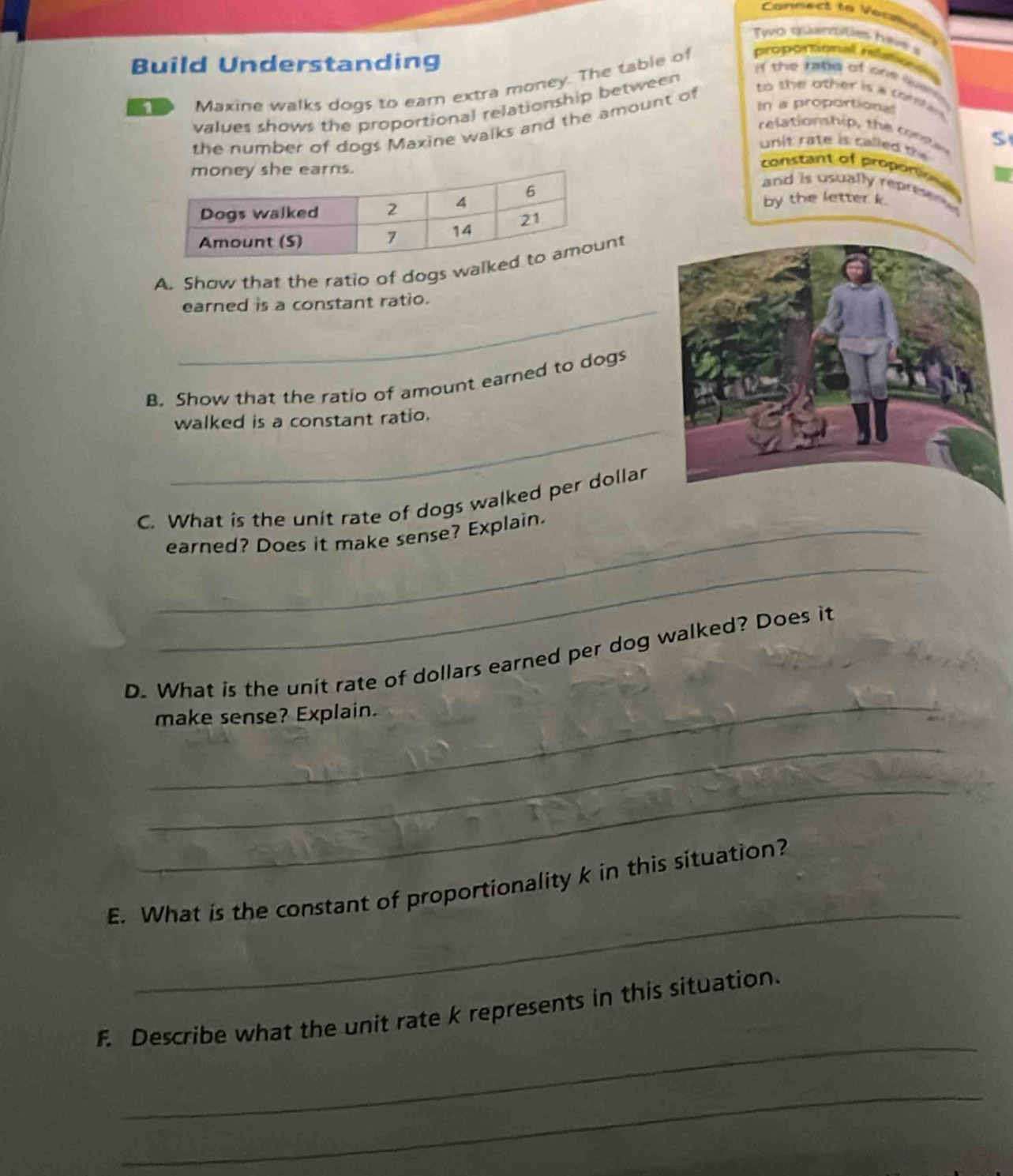 Canmect to Veclts 
To siartes have s 
Build Understanding 
i the ratd of one s 
Maxine walks dogs to earn extra money. The table of proportional relatio 
In a proportiona 
values shows the proportional relationship between 
the number of dogs Maxine walks and the amount of 
to the other is s ta t . 
relationsh ip , th e o S 
unit rate is called the 
constant of proportion 
and is usually reprio . 
by the letter k. 
A. Show that the ratio of dogs walt 
_earned is a constant ratio. 
B. Show that the ratio of amount earned to dogs 
_ 
walked is a constant ratio. 
C. What is the unit rate of dogs walked per dollar 
_earned? Does it make sense? Explain. 
_ 
_ 
D. What is the unit rate of dollars earned per dog walked? Does it 
make sense? Explain. 
_ 
_ 
_ 
E. What is the constant of proportionality k in this situation? 
_ 
F. Describe what the unit rate k represents in this situation. 
_